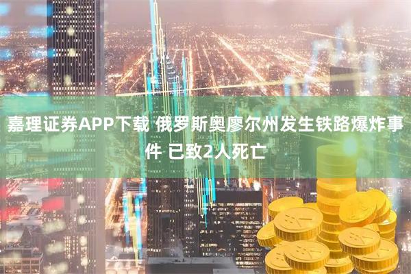 嘉理证券APP下载 俄罗斯奥廖尔州发生铁路爆炸事件 已致2人死亡