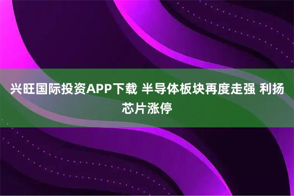 兴旺国际投资APP下载 半导体板块再度走强 利扬芯片涨停