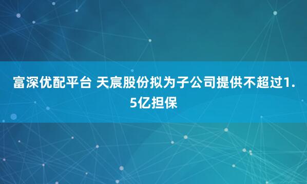 富深优配平台 天宸股份拟为子公司提供不超过1.5亿担保