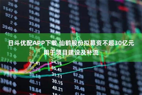 日斗优配APP下载 仙鹤股份拟募资不超30亿元用于项目建设及补流