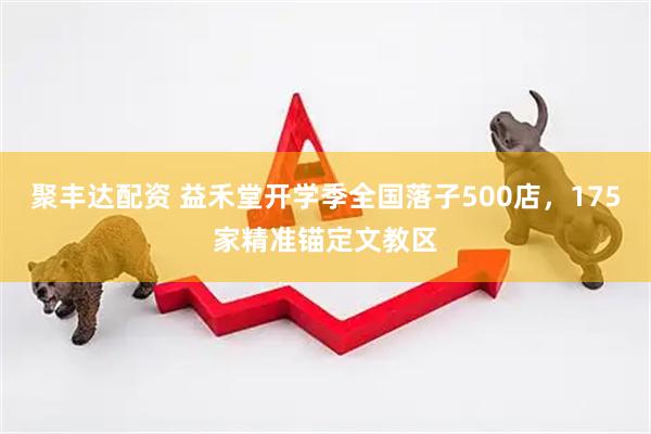 聚丰达配资 益禾堂开学季全国落子500店，175家精准锚定文教区