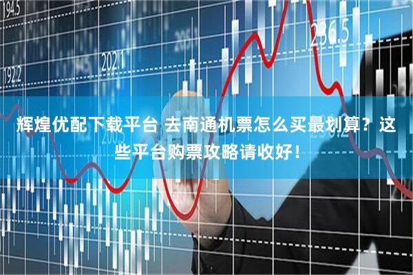 辉煌优配下载平台 去南通机票怎么买最划算？这些平台购票攻略请收好！