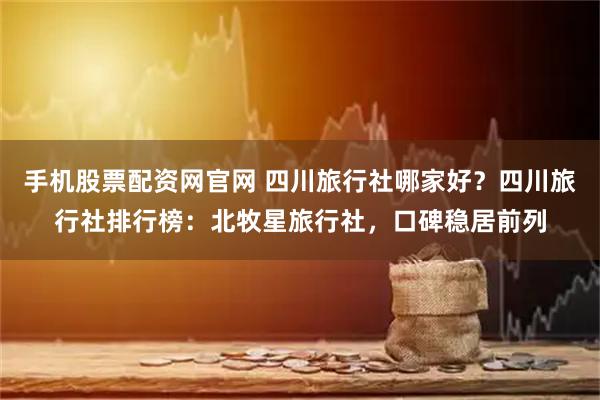手机股票配资网官网 四川旅行社哪家好？四川旅行社排行榜：北牧星旅行社，口碑稳居前列
