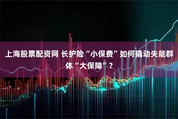 上海股票配资网 长护险“小保费”如何撬动失能群体“大保障”？