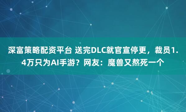 深富策略配资平台 送完DLC就官宣停更，裁员1.4万只为AI手游？网友：魔兽又熬死一个