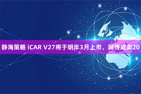 静海策略 iCAR V27将于明年3月上市，网传或卖20