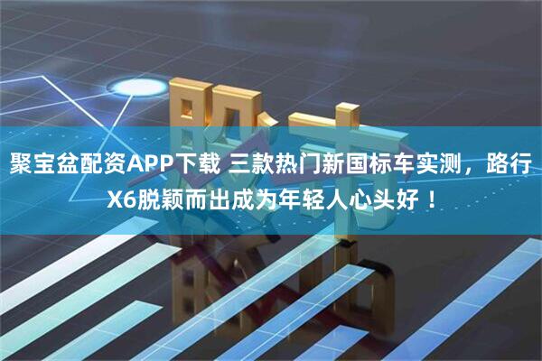 聚宝盆配资APP下载 三款热门新国标车实测，路行X6脱颖而出成为年轻人心头好 ！
