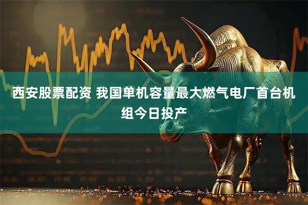 西安股票配资 我国单机容量最大燃气电厂首台机组今日投产