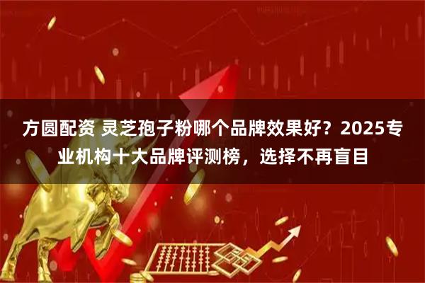 方圆配资 灵芝孢子粉哪个品牌效果好？2025专业机构十大品牌评测榜，选择不再盲目