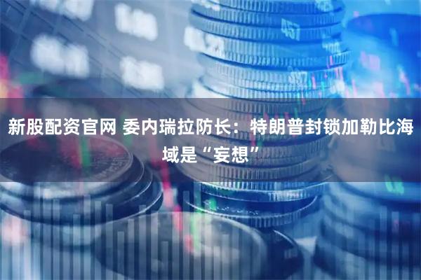 新股配资官网 委内瑞拉防长：特朗普封锁加勒比海域是“妄想”