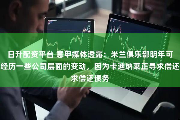 日升配资平台 意甲媒体透露：米兰俱乐部明年可能会经历一些公司层面的变动，因为卡迪纳莱正寻求偿还债务
