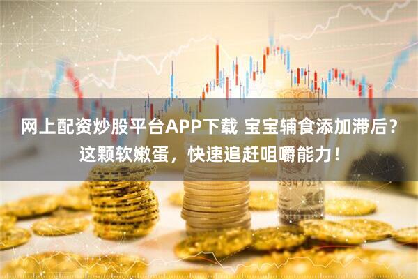 网上配资炒股平台APP下载 宝宝辅食添加滞后？这颗软嫩蛋，快速追赶咀嚼能力！