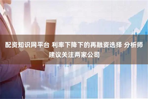 配资知识网平台 利率下降下的再融资选择 分析师建议关注两家公司