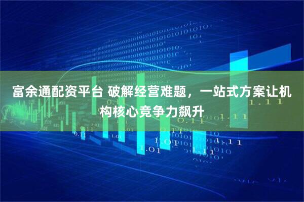 富余通配资平台 破解经营难题，一站式方案让机构核心竞争力飙升