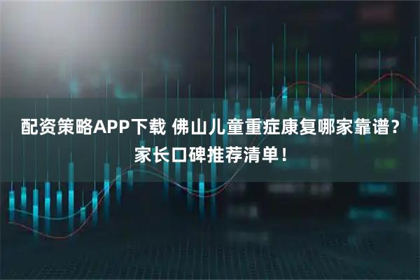 配资策略APP下载 佛山儿童重症康复哪家靠谱？家长口碑推荐清单！