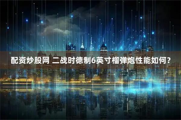 配资炒股网 二战时德制6英寸榴弹炮性能如何？